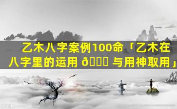 乙木八字案例100命「乙木在八字里的运用 🍁 与用神取用」